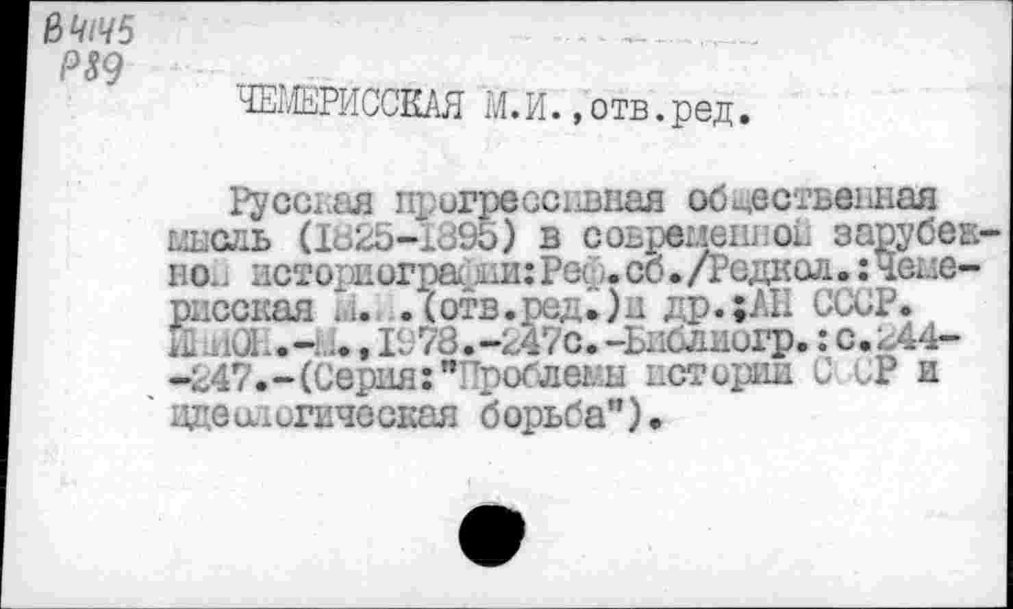 ﻿ß4l45	______
P89
ЧЕШРИСЖЯ М.И.»отв.ред.
Русская щ агрессивная общественная глнсль (Iö25-1395) в соьреиеш ок зарубек во. историографии:Рей.со./Редкой.: чеые-рисская ni. .(отв.род.)и др.;АН СССР. Е HÛL.- .., 1978.-£47с.-Ьиблиигр. : с.к44--247.- (Серия:п троблег.н истории С СР и оде ат игическая б орьба")•